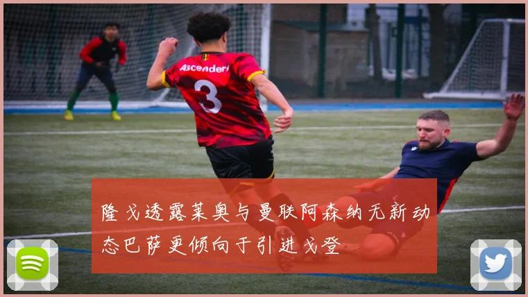隆戈透露莱奥与曼联阿森纳无新动态巴萨更倾向于引进戈登