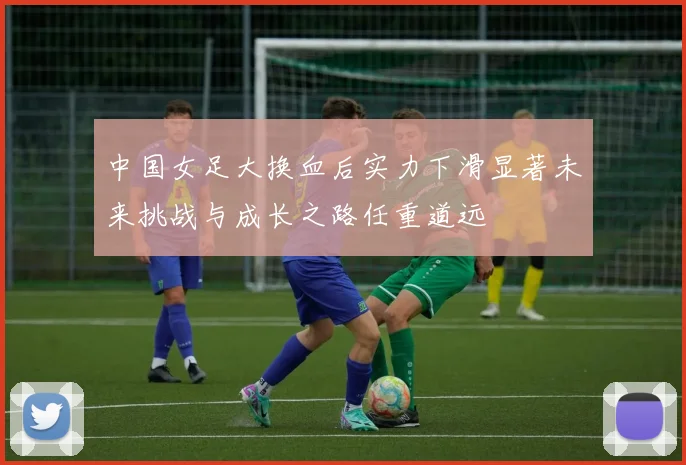 中国女足大换血后实力下滑显著未来挑战与成长之路任重道远
