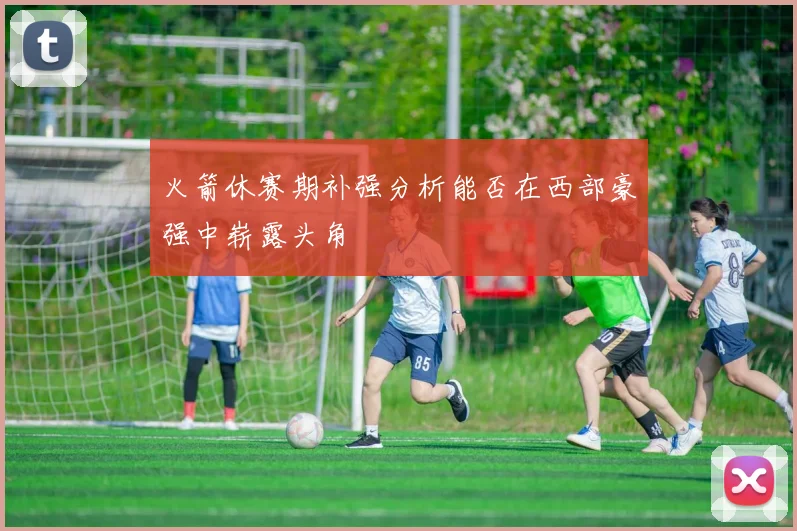 火箭休赛期补强分析能否在西部豪强中崭露头角