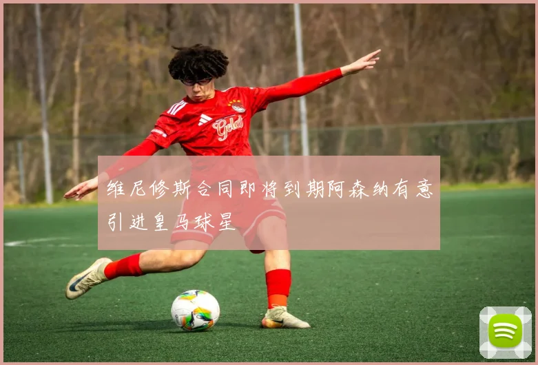 维尼修斯合同即将到期阿森纳有意引进皇马球星