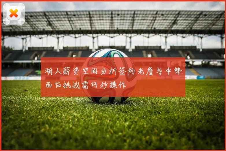 湖人薪资空间分析签约老詹与中锋面临挑战需巧妙操作