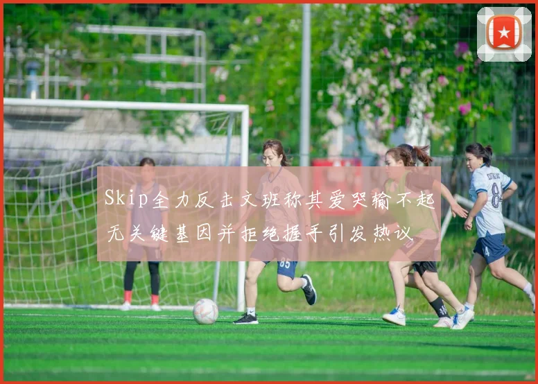 Skip全力反击文班称其爱哭输不起无关键基因并拒绝握手引发热议