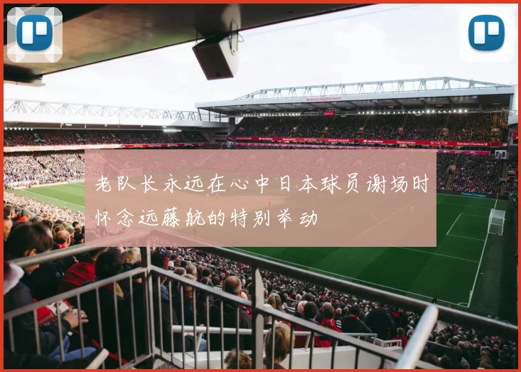 老队长永远在心中日本球员谢场时怀念远藤航的特别举动