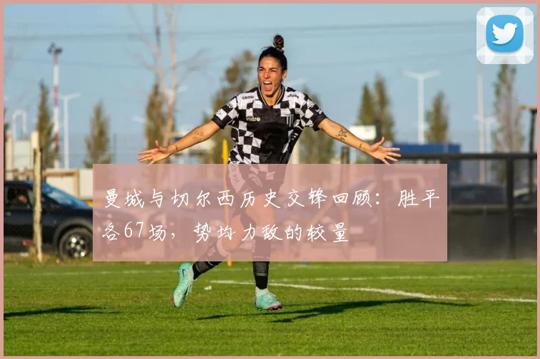 曼城与切尔西历史交锋回顾：胜平各67场，势均力敌的较量