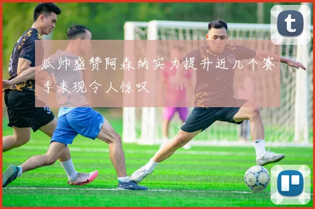 瓜帅盛赞阿森纳实力提升近几个赛季表现令人惊叹