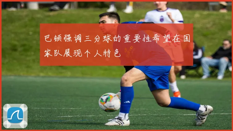 巴顿强调三分球的重要性希望在国家队展现个人特色