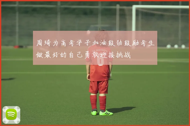 周琦为高考学子加油鼓劲鼓励考生做最好的自己勇敢迎接挑战