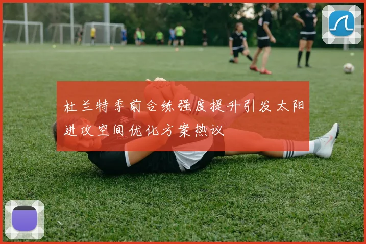 杜兰特季前合练强度提升引发太阳进攻空间优化方案热议