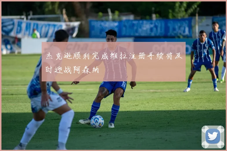 杰克逊顺利完成维拉注册手续将及时迎战阿森纳