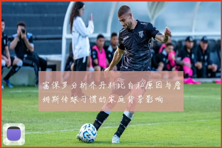 富保罗分析乔丹科比自私原因与詹姆斯传球习惯的家庭背景影响