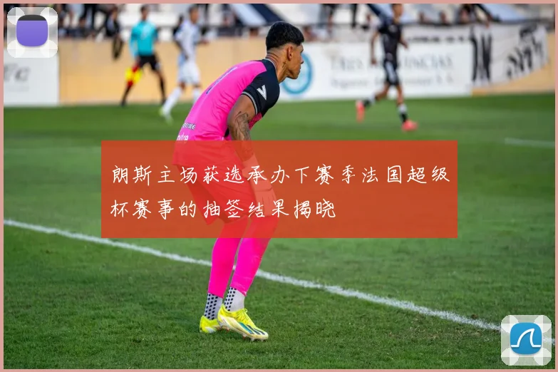 朗斯主场获选承办下赛季法国超级杯赛事的抽签结果揭晓
