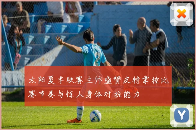 太阳夏季联赛主帅盛赞皮特掌控比赛节奏与惊人身体对抗能力