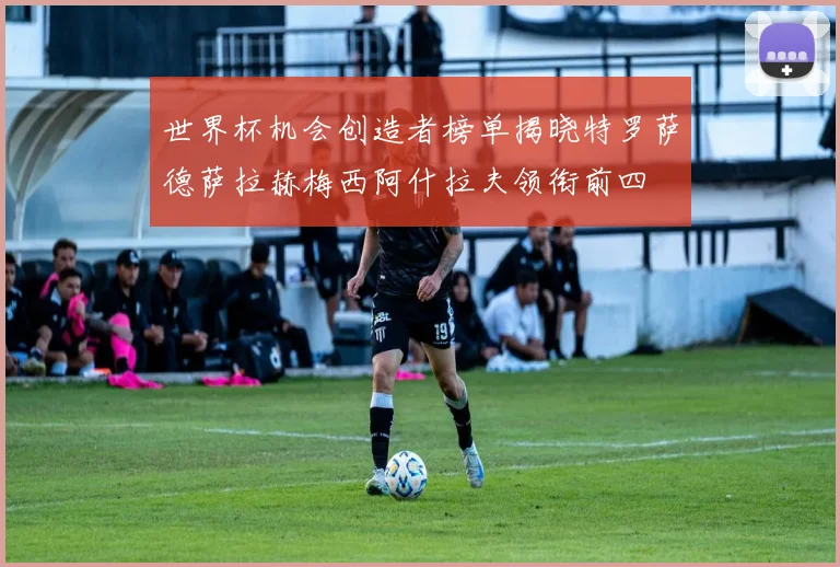 世界杯机会创造者榜单揭晓特罗萨德萨拉赫梅西阿什拉夫领衔前四