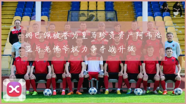 姆巴佩被誉为皇马珍贵资产阿韦洛亚与老佛爷权力争夺战升级