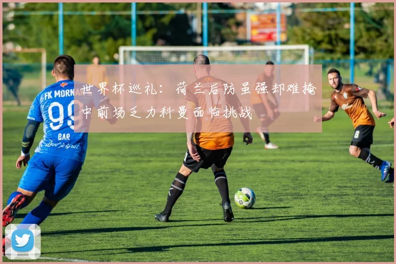世界杯巡礼：荷兰后防虽强却难掩中前场乏力科曼面临挑战