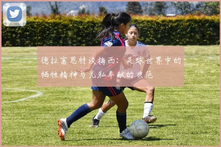 德拉富恩特谈梅西：足球世界中的牺牲精神与无私奉献的典范