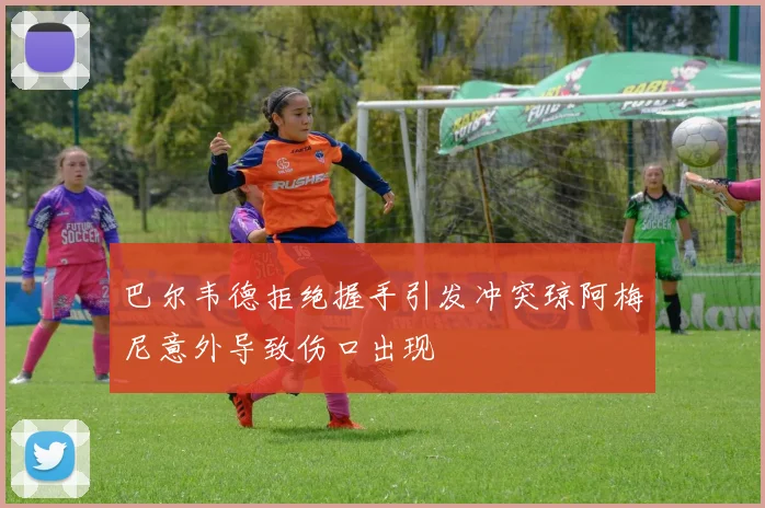 巴尔韦德拒绝握手引发冲突琼阿梅尼意外导致伤口出现