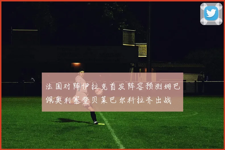 法国对阵伊拉克首发阵容预测姆巴佩奥利塞登贝莱巴尔科拉齐出战