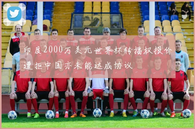 印度2000万美元世界杯转播权报价遭拒中国亦未能达成协议