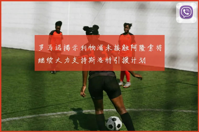 罗马诺揭示利物浦未接触阿隆索将继续大力支持斯洛特引援计划
