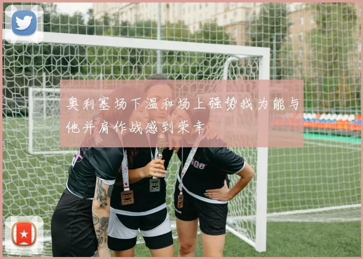 奥利塞场下温和场上强势我为能与他并肩作战感到荣幸