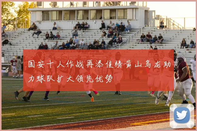 国安十人作战再添佳绩黄山乌龙助力球队扩大领先优势