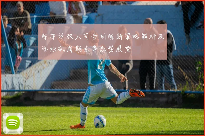 陈芋汐双人同步训练新策略解析及洛杉矶周期竞争态势展望
