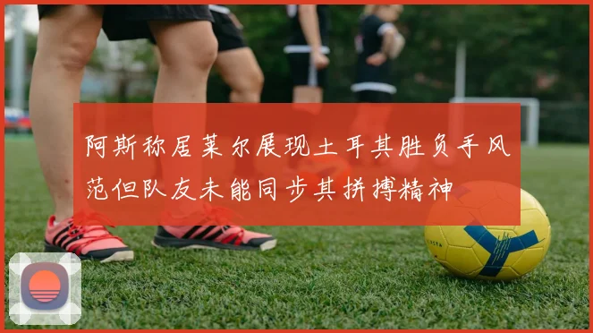 阿斯称居莱尔展现土耳其胜负手风范但队友未能同步其拼搏精神