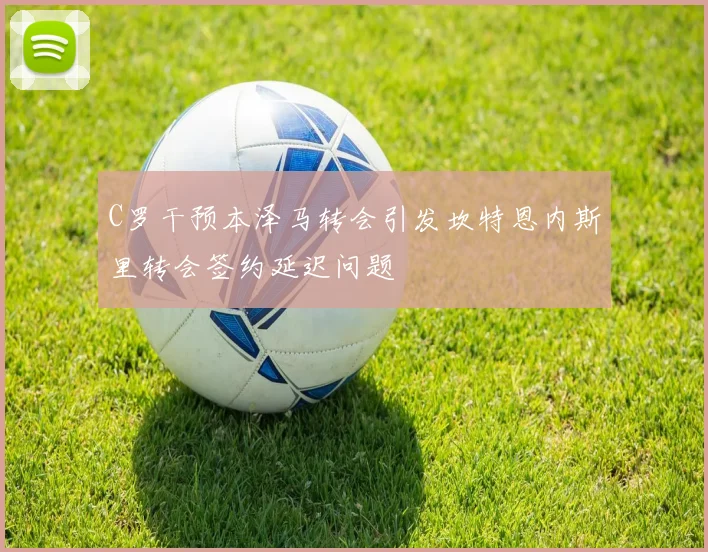 C罗干预本泽马转会引发坎特恩内斯里转会签约延迟问题