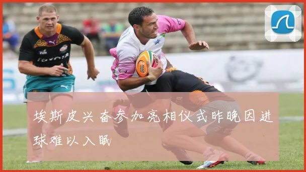 埃斯皮兴奋参加亮相仪式昨晚因进球难以入眠