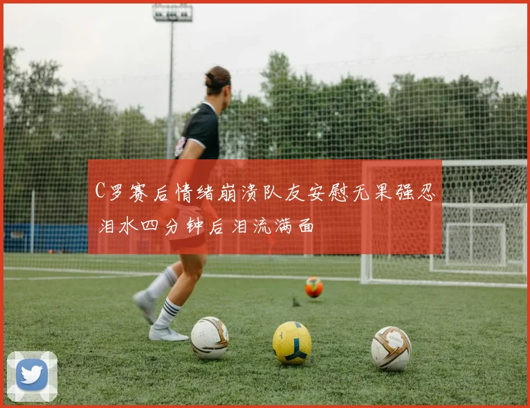 C罗赛后情绪崩溃队友安慰无果强忍泪水四分钟后泪流满面